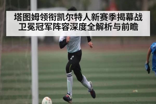 塔图姆领衔凯尔特人新赛季揭幕战卫冕冠军阵容深度全解析与前瞻